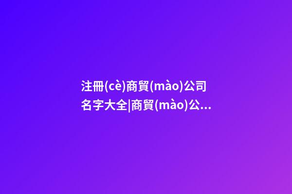 注冊(cè)商貿(mào)公司名字大全|商貿(mào)公司取名字大全-第1張-公司起名-玄機(jī)派